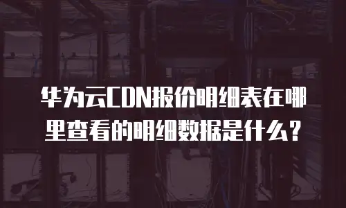华为云CDN报价明细表在哪里查看的明细数据是什么？