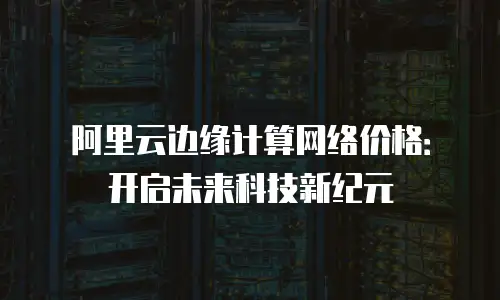 阿里云边缘计算网络价格：开启未来科技新纪元