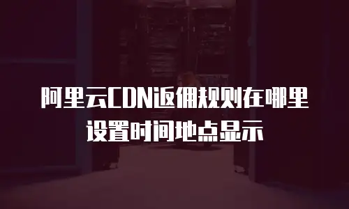 阿里云CDN返佣规则在哪里设置时间地点显示