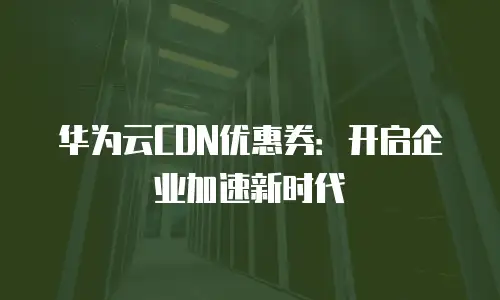 华为云CDN优惠券：开启企业加速新时代