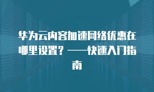 华为云内容加速网络优惠在哪里设置？&mdash;&mdash;快速入门指南