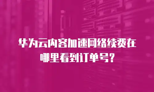 华为云内容加速网络续费在哪里看到订单号？