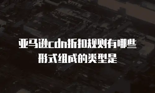 亚马逊cdn折扣规则有哪些形式组成的类型是