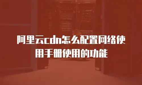 阿里云cdn怎么配置网络使用手册使用的功能