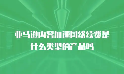 亚马逊内容加速网络续费是什么类型的产品吗