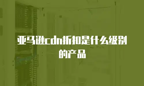 亚马逊cdn折扣是什么级别的产品