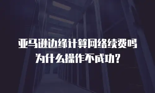 亚马逊边缘计算网络续费吗为什么操作不成功？