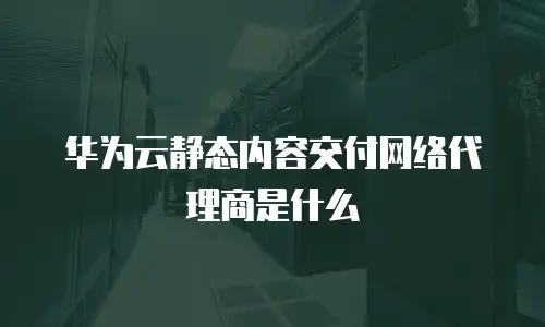 华为云静态内容交付网络代理商是什么