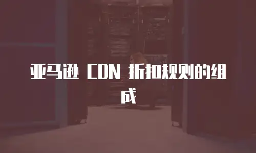 亚马逊 CDN 折扣规则的组成