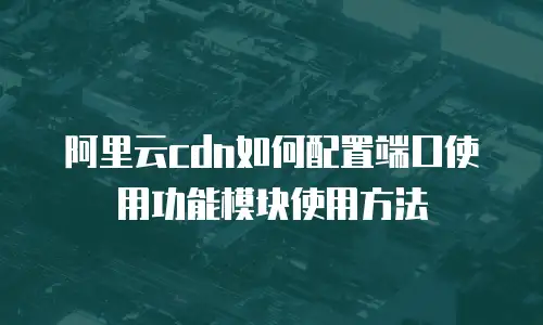 阿里云cdn如何配置端口使用功能模块使用方法