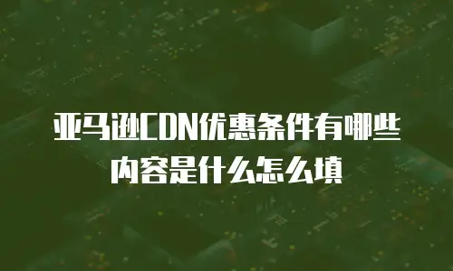 亚马逊CDN优惠条件有哪些内容是什么怎么填
