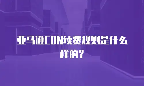 亚马逊CDN续费规则是什么样的？