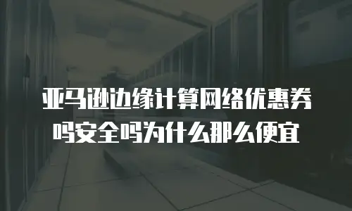 亚马逊边缘计算网络优惠券吗安全吗为什么那么便宜