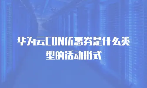 华为云CDN优惠券是什么类型的活动形式