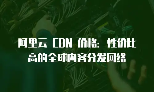 阿里云 CDN 价格：性价比高的全球内容分发网络