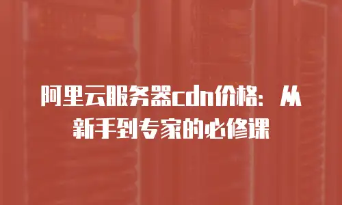 阿里云服务器cdn价格：从新手到专家的必修课