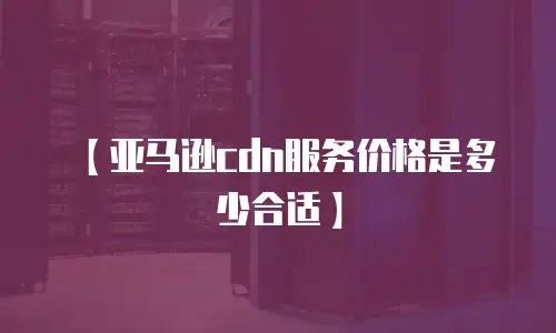 【亚马逊cdn服务价格是多少合适】