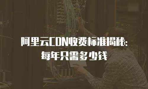 阿里云CDN收费标准揭秘：每年只需多少钱