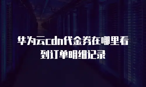 华为云cdn代金券在哪里看到订单明细记录