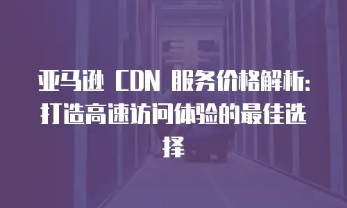 亚马逊 CDN 服务价格解析：打造高速访问体验的最佳选择