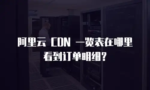 阿里云 CDN 一览表在哪里看到订单明细？