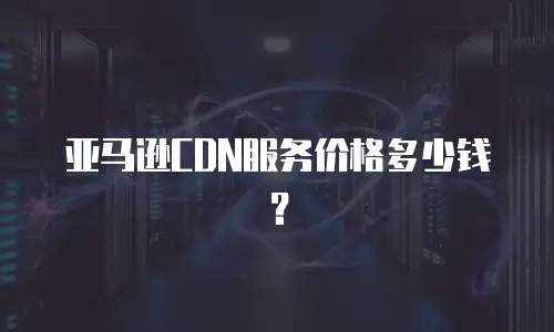亚马逊CDN服务价格多少钱？