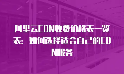 阿里云CDN收费价格表一览表：如何选择适合自己的CDN服务