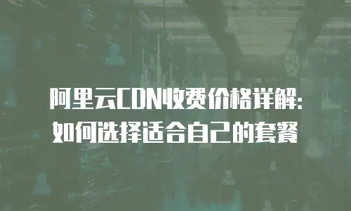 阿里云CDN收费价格详解：如何选择适合自己的套餐