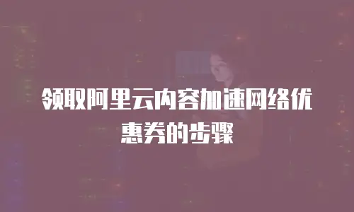 领取阿里云内容加速网络优惠券的步骤