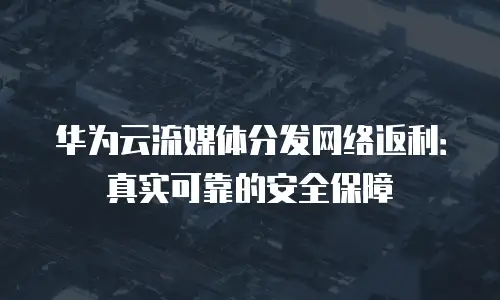 华为云流媒体分发网络返利：真实可靠的安全保障