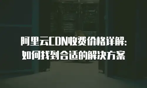 阿里云CDN收费价格详解：如何找到合适的解决方案