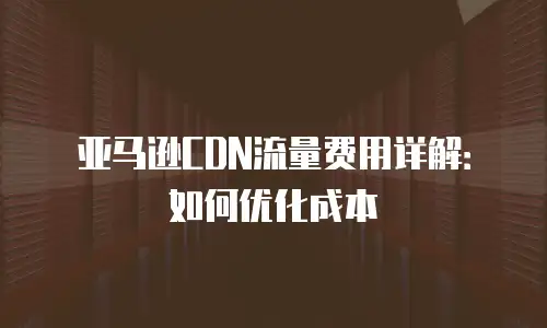 亚马逊CDN流量费用详解：如何优化成本