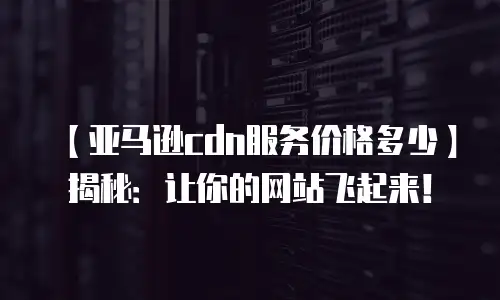 【亚马逊cdn服务价格多少】揭秘：让你的网站飞起来！