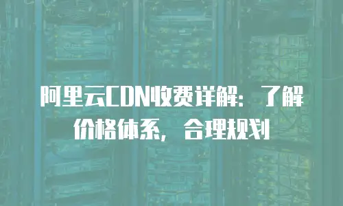 阿里云CDN收费详解：了解价格体系，合理规划