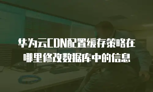 华为云CDN配置缓存策略在哪里修改数据库中的信息