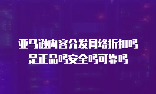 亚马逊内容分发网络折扣吗是正品吗安全吗可靠吗