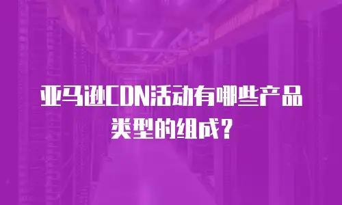 亚马逊CDN活动有哪些产品类型的组成？