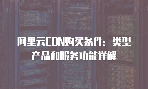 阿里云CDN购买条件：类型产品和服务功能详解