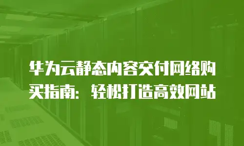 华为云静态内容交付网络购买指南：轻松打造高效网站