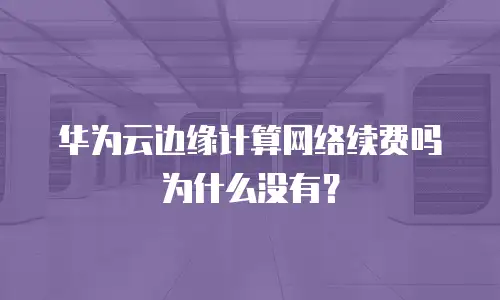 华为云边缘计算网络续费吗为什么没有？