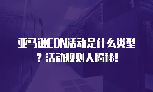 亚马逊CDN活动是什么类型？活动规则大揭秘！