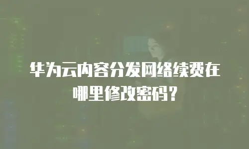 华为云内容分发网络续费在哪里修改密码？