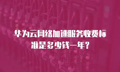 华为云网络加速服务收费标准是多少钱一年？
