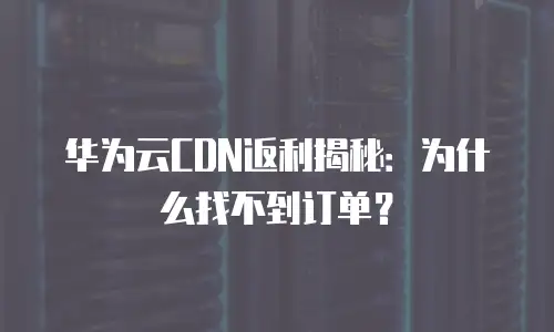华为云CDN返利揭秘：为什么找不到订单？