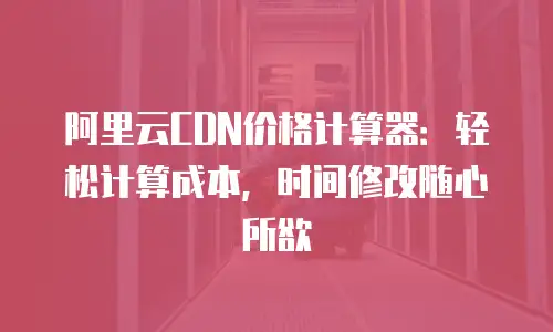 阿里云CDN价格计算器：轻松计算成本，时间修改随心所欲