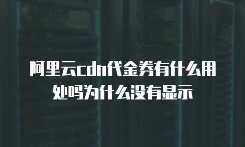 阿里云cdn代金券有什么用处吗为什么没有显示