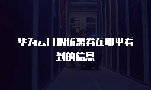 华为云CDN优惠券在哪里看到的信息
