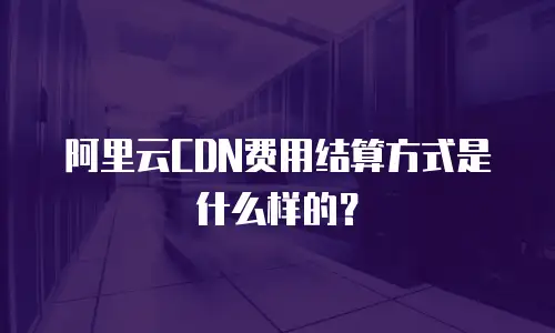 阿里云CDN费用结算方式是什么样的？
