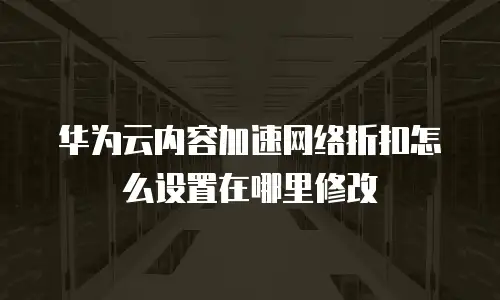 华为云内容加速网络折扣怎么设置在哪里修改