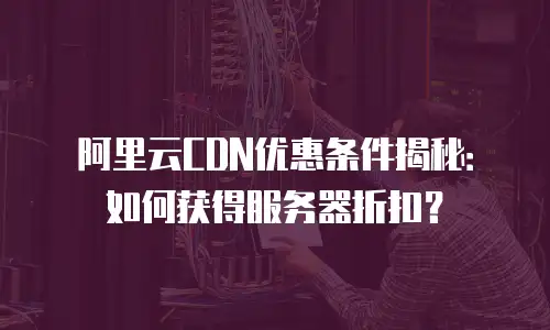 阿里云CDN优惠条件揭秘：如何获得服务器折扣？